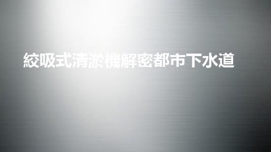 絞吸式清淤機解密都市下水道：深度揭秘都市清淤工程現(xiàn)狀！